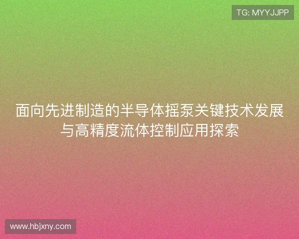 面向先进制造的半导体摇泵关键技术发展与高精度流体控制应用探索 面向先进制造的半导体摇泵关键技术发展与高精度流体控制应用探索